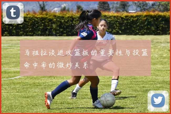 马祖拉谈进攻篮板的重要性与投篮命中率的微妙关系
