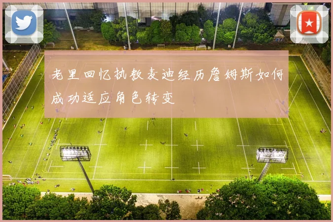 老里回忆执教麦迪经历詹姆斯如何成功适应角色转变