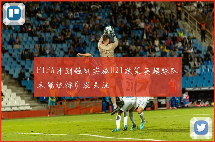 FIFA计划强制实施U21政策英超球队未能达标引发关注