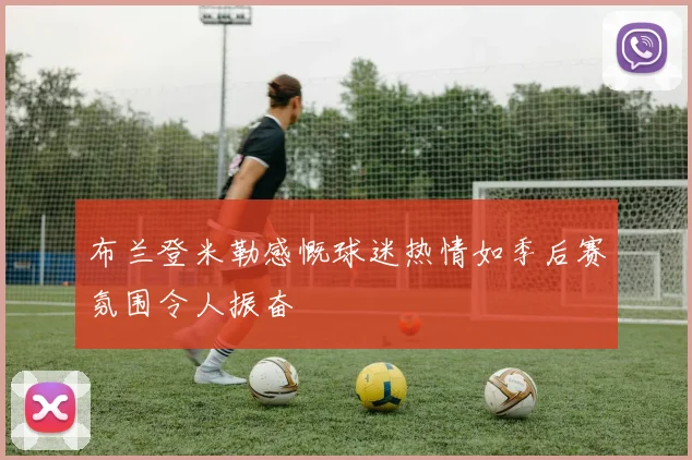布兰登米勒感慨球迷热情如季后赛氛围令人振奋