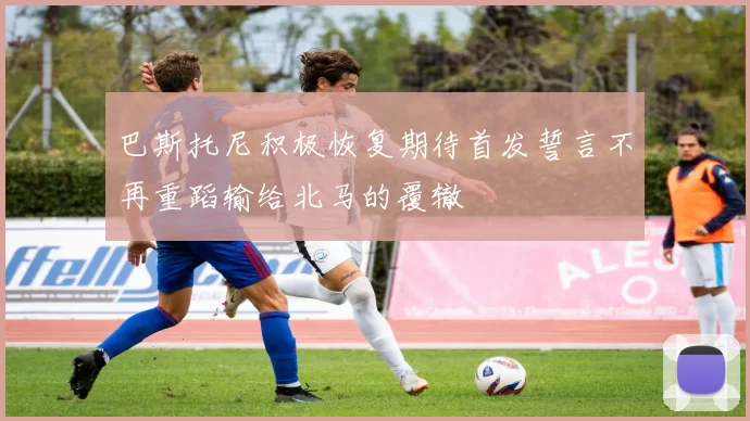 巴斯托尼积极恢复期待首发誓言不再重蹈输给北马的覆辙