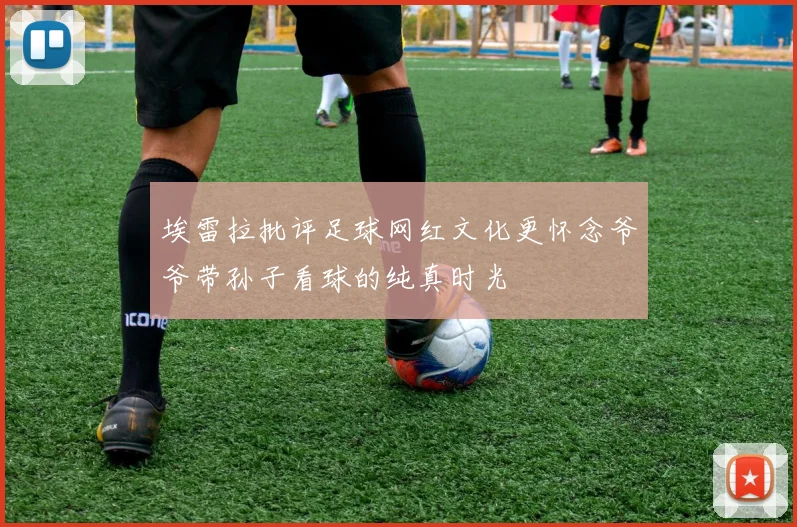 埃雷拉批评足球网红文化更怀念爷爷带孙子看球的纯真时光
