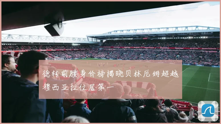 德转前腰身价榜揭晓贝林厄姆超越穆西亚拉位居第一