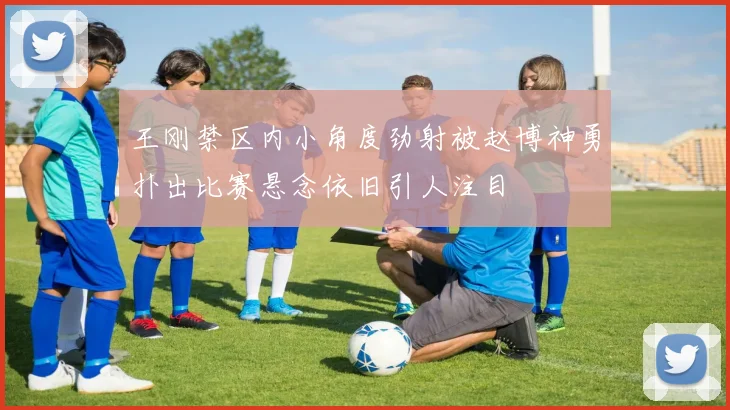 王刚禁区内小角度劲射被赵博神勇扑出比赛悬念依旧引人注目