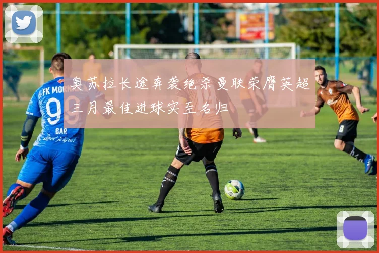奥苏拉长途奔袭绝杀曼联荣膺英超三月最佳进球实至名归