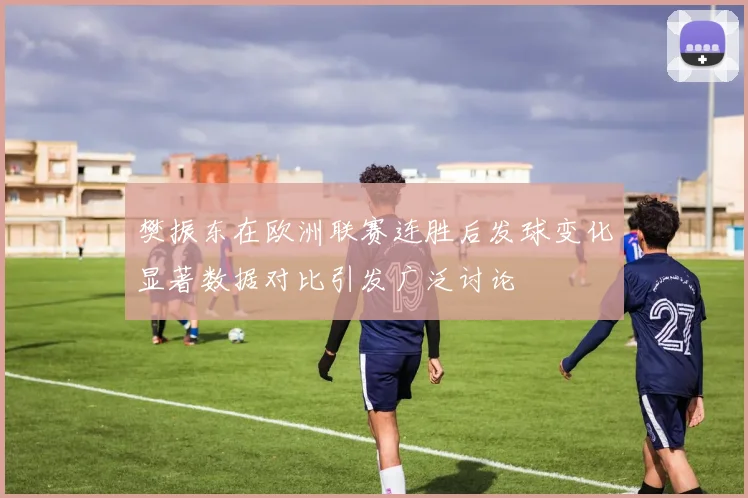樊振东在欧洲联赛连胜后发球变化显著数据对比引发广泛讨论